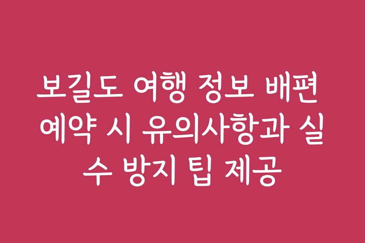 보길도 여행 정보 배편 예약 시 유의사항과 실수 방지 팁 제공