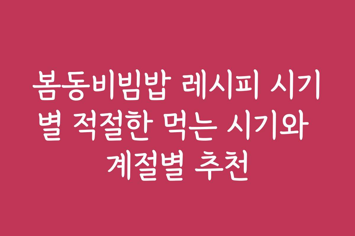 봄동비빔밥 레시피 시기별 적절한 먹는 시기와 계절별 추천