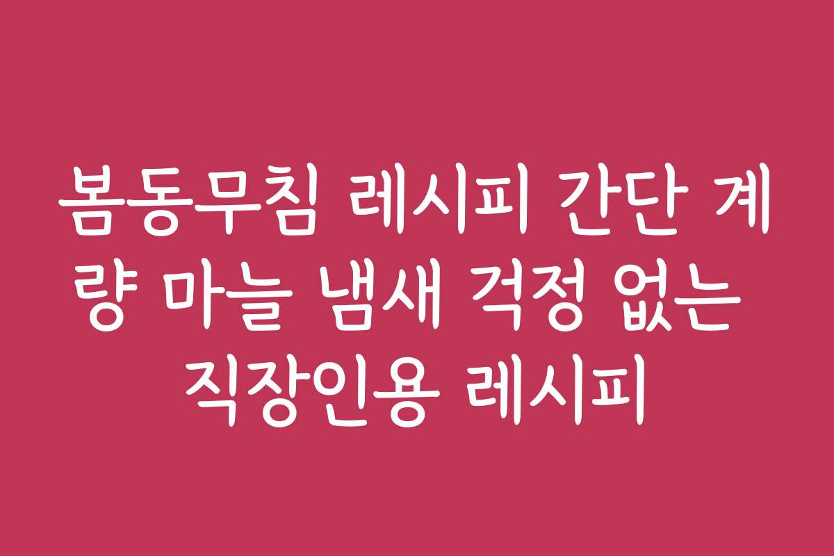 봄동무침 레시피 간단 계량 마늘 냄새 걱정 없는 직장인용 레시피