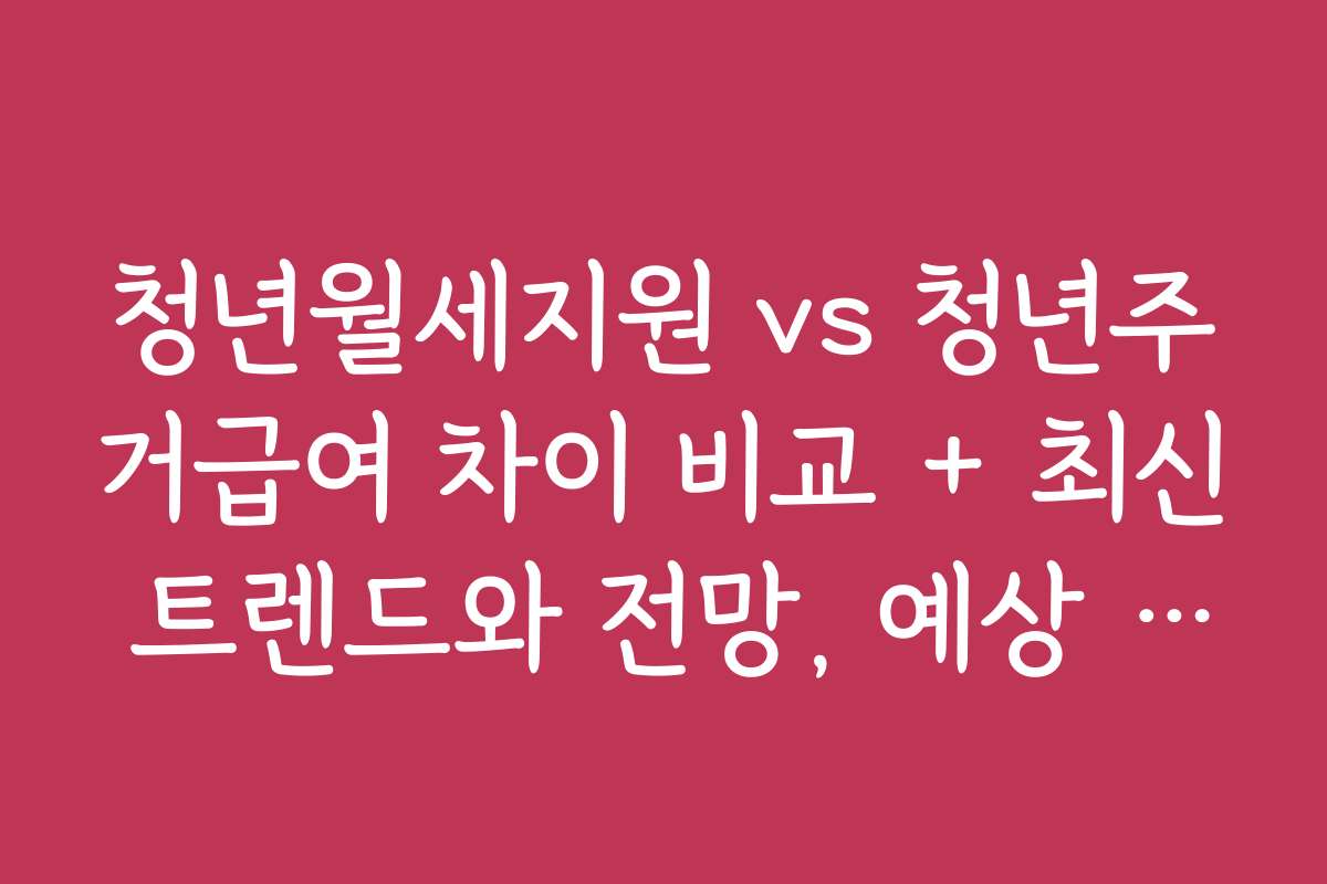 청년월세지원 vs 청년주거급여 차이 비교 + 최신 트렌드와 전망, 예상 변화