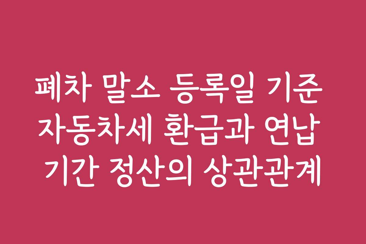 폐차 말소 등록일 기준 자동차세 환급과 연납 기간 정산의 상관관계