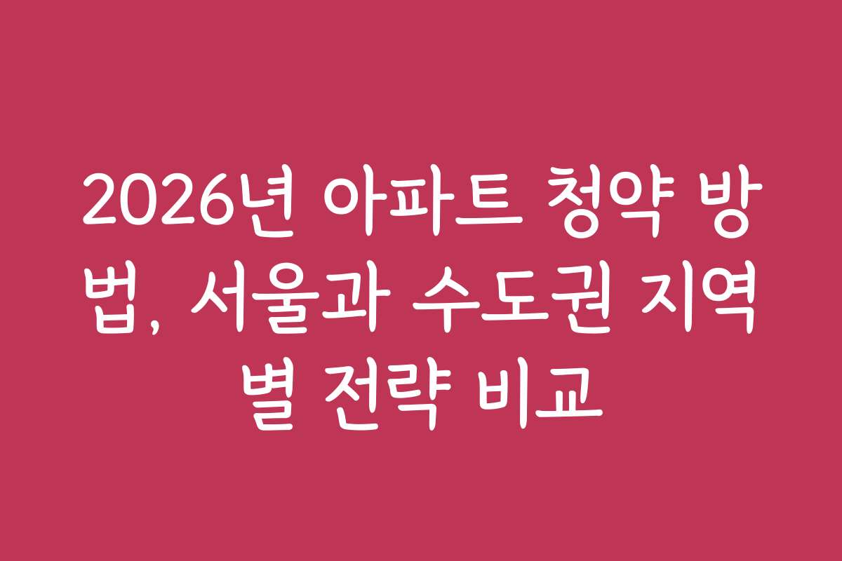 2026년 아파트 청약 방법, 서울과 수도권 지역별 전략 비교