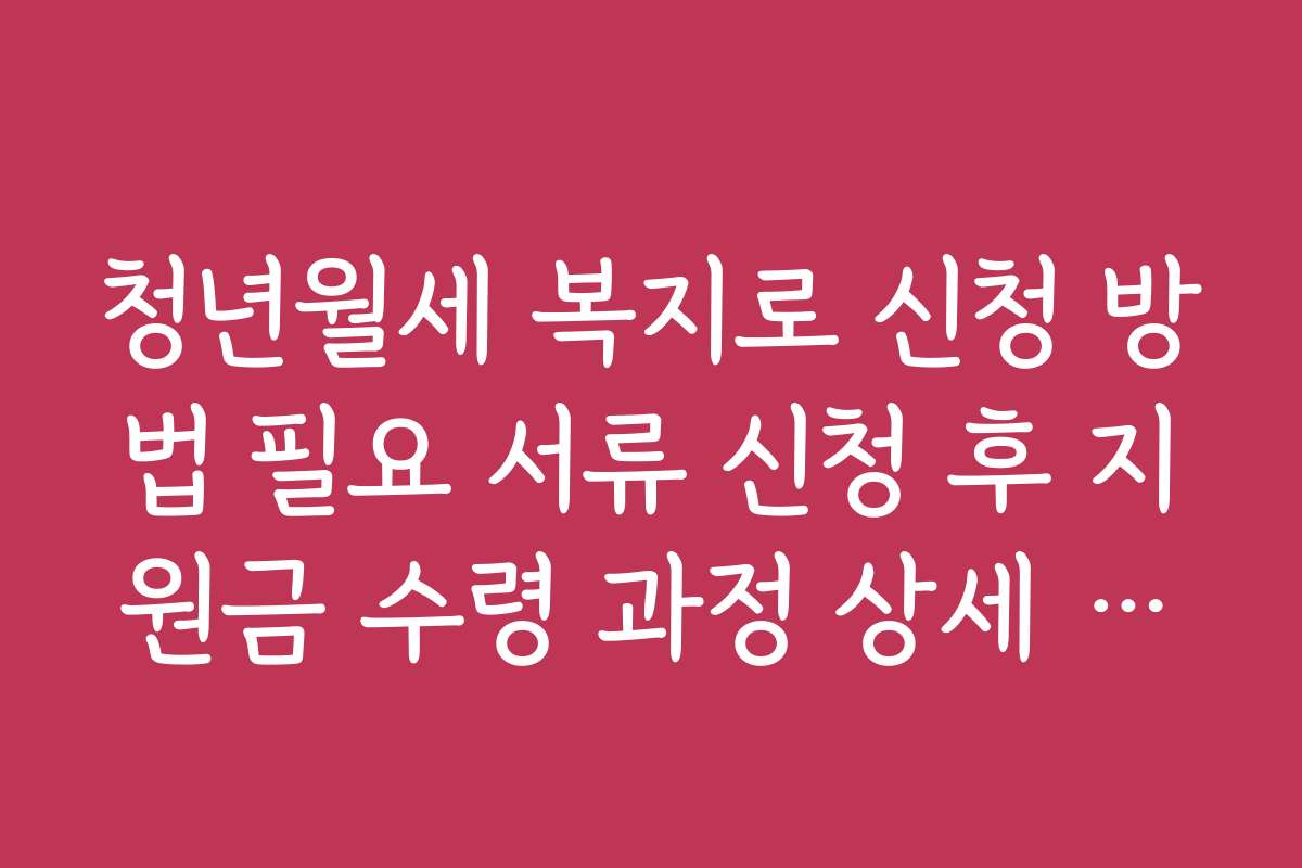 청년월세 복지로 신청 방법 필요 서류 신청 후 지원금 수령 과정 상세 설명