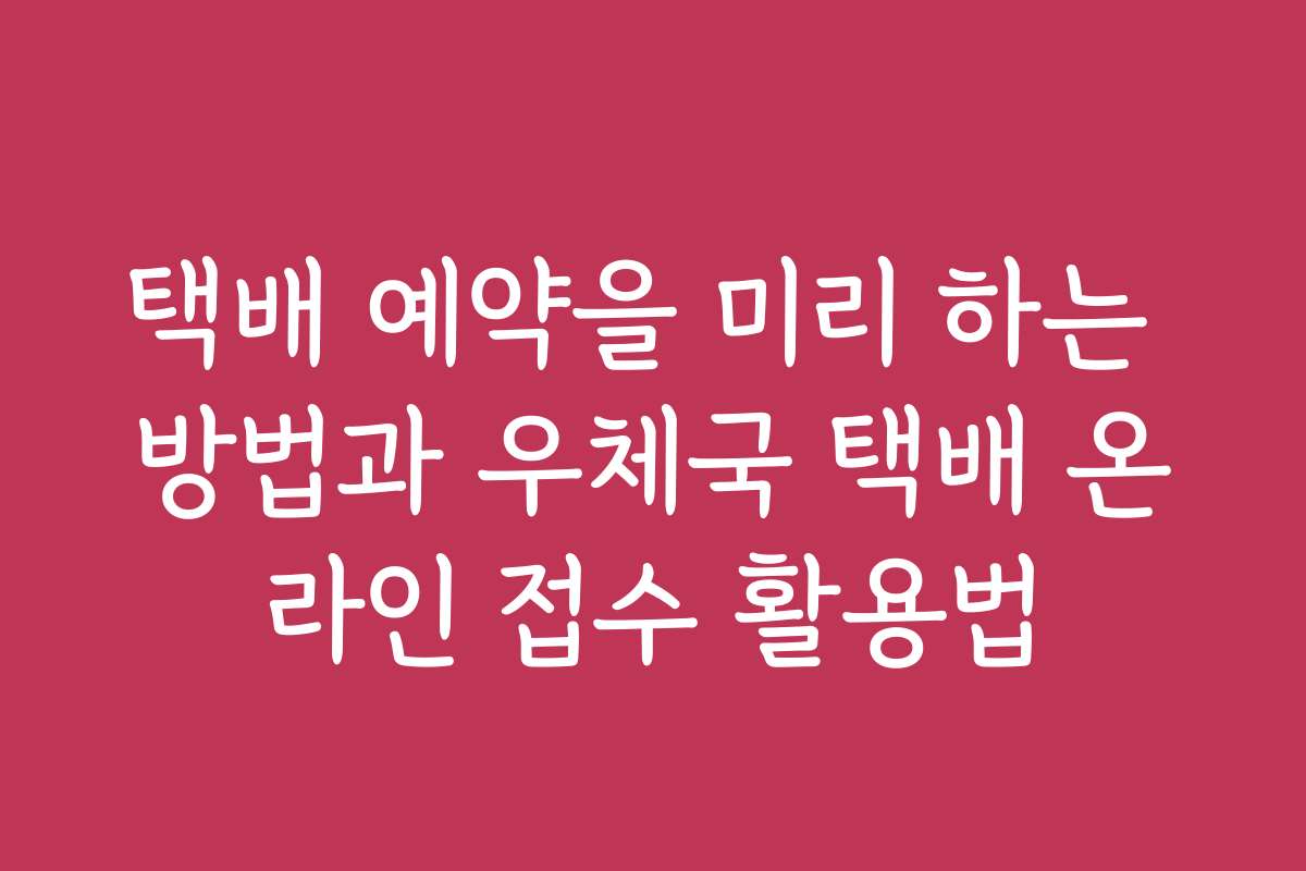 택배 예약을 미리 하는 방법과 우체국 택배 온라인 접수 활용법