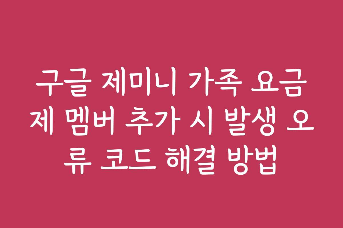 구글 제미니 가족 요금제 멤버 추가 시 발생 오류 코드 해결 방법