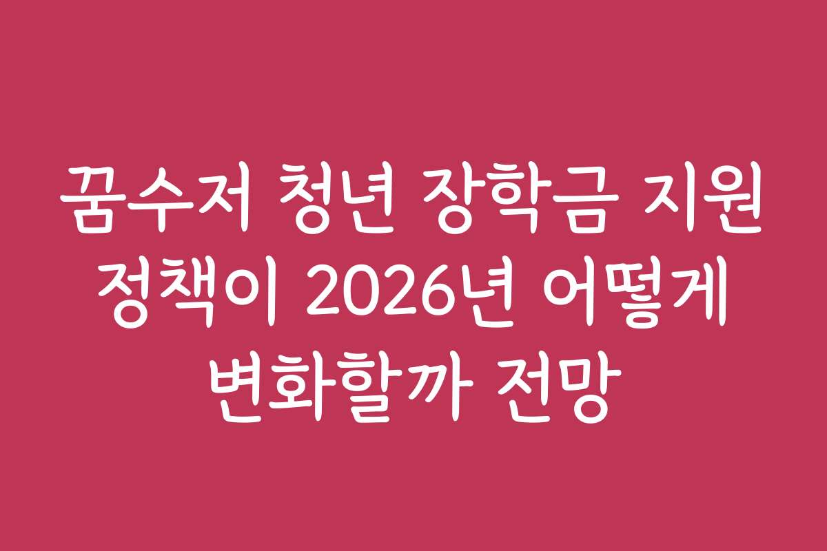 꿈수저 청년 장학금 지원 정책이 2026년 어떻게 변화할까 전망