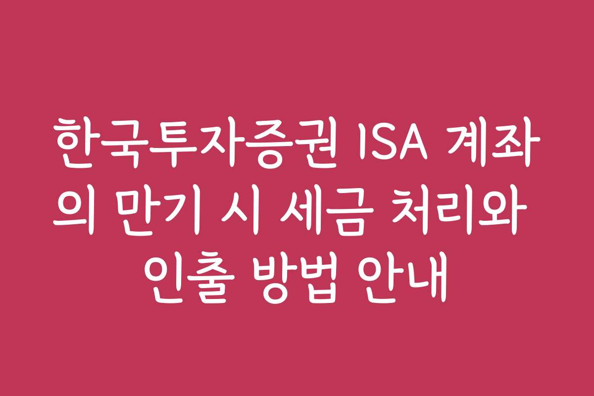 한국투자증권 ISA 계좌의 만기 시 세금 처리와 인출 방법 안내