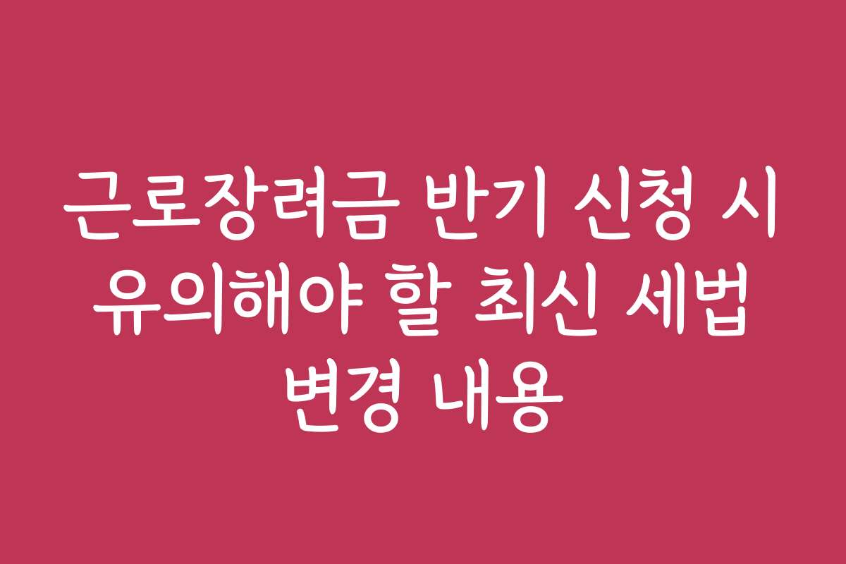 근로장려금 반기 신청 시 유의해야 할 최신 세법 변경 내용