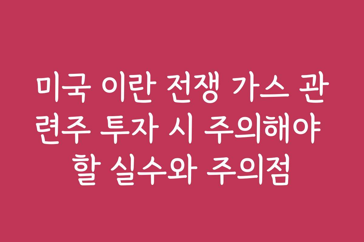 미국 이란 전쟁 가스 관련주 투자 시 주의해야 할 실수와 주의점