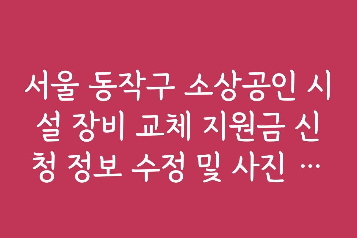 서울 동작구 소상공인 시설 장비 교체 지원금 신청 정보 수정 및 사진 재첨부