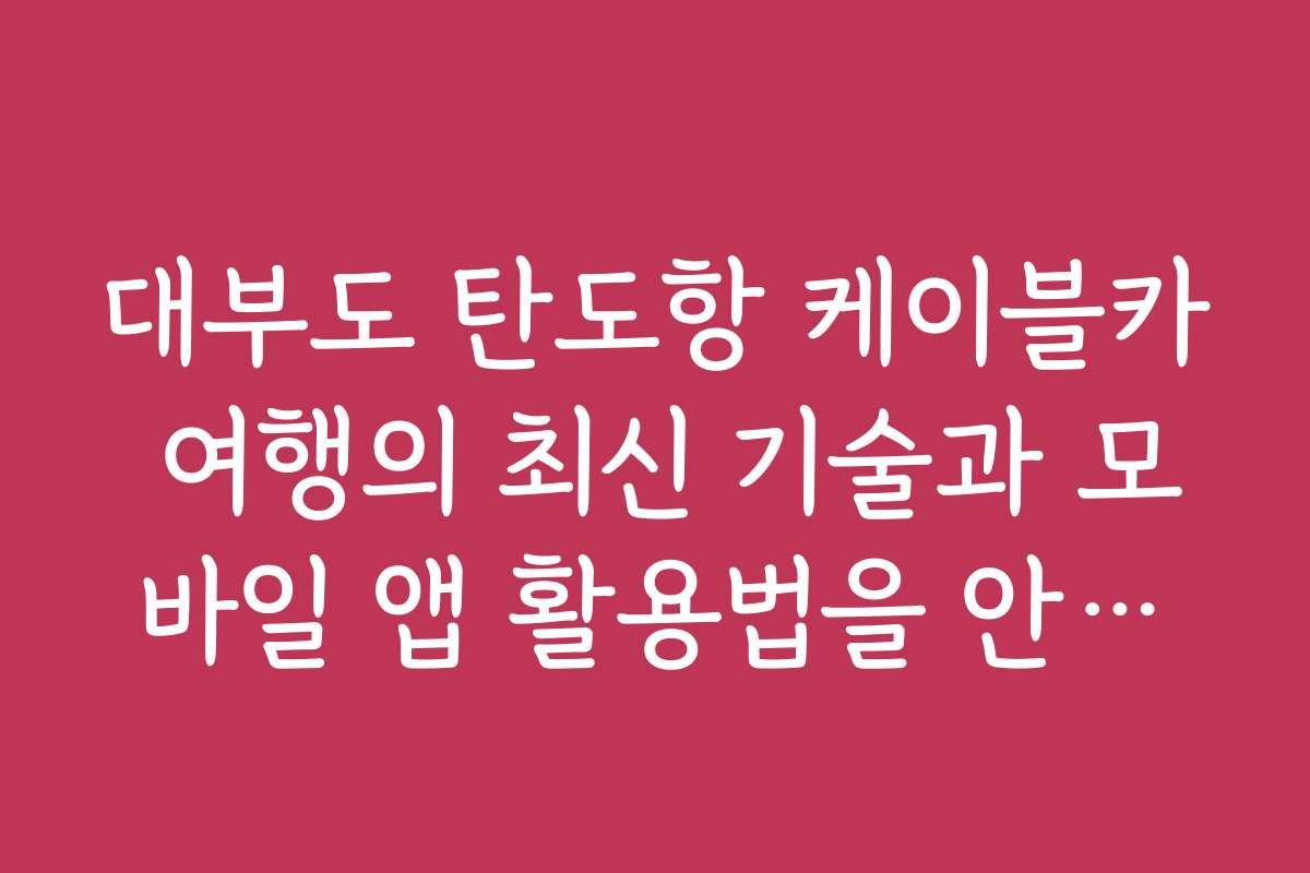 대부도 탄도항 케이블카 여행의 최신 기술과 모바일 앱 활용법을 안내해 주세요