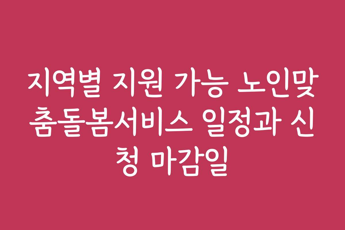 지역별 지원 가능 노인맞춤돌봄서비스 일정과 신청 마감일