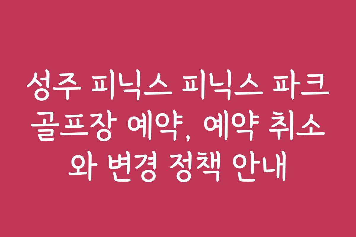 성주 피닉스 피닉스 파크골프장 예약, 예약 취소와 변경 정책 안내