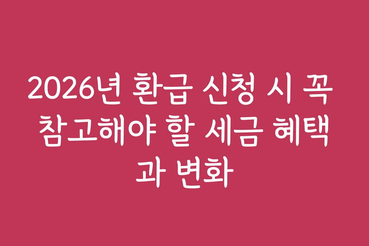 2026년 환급 신청 시 꼭 참고해야 할 세금 혜택과 변화
