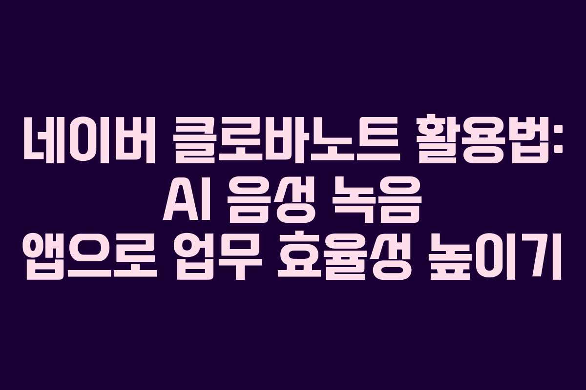 네이버 클로바노트 활용법: AI 음성 녹음 앱으로 업무 효율성 높이기