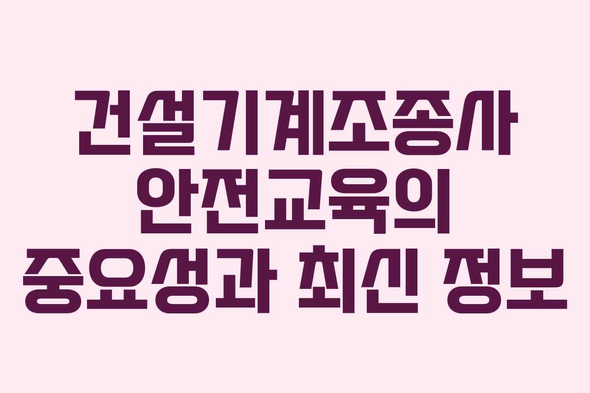 건설기계조종사 안전교육의 중요성과 최신 정보