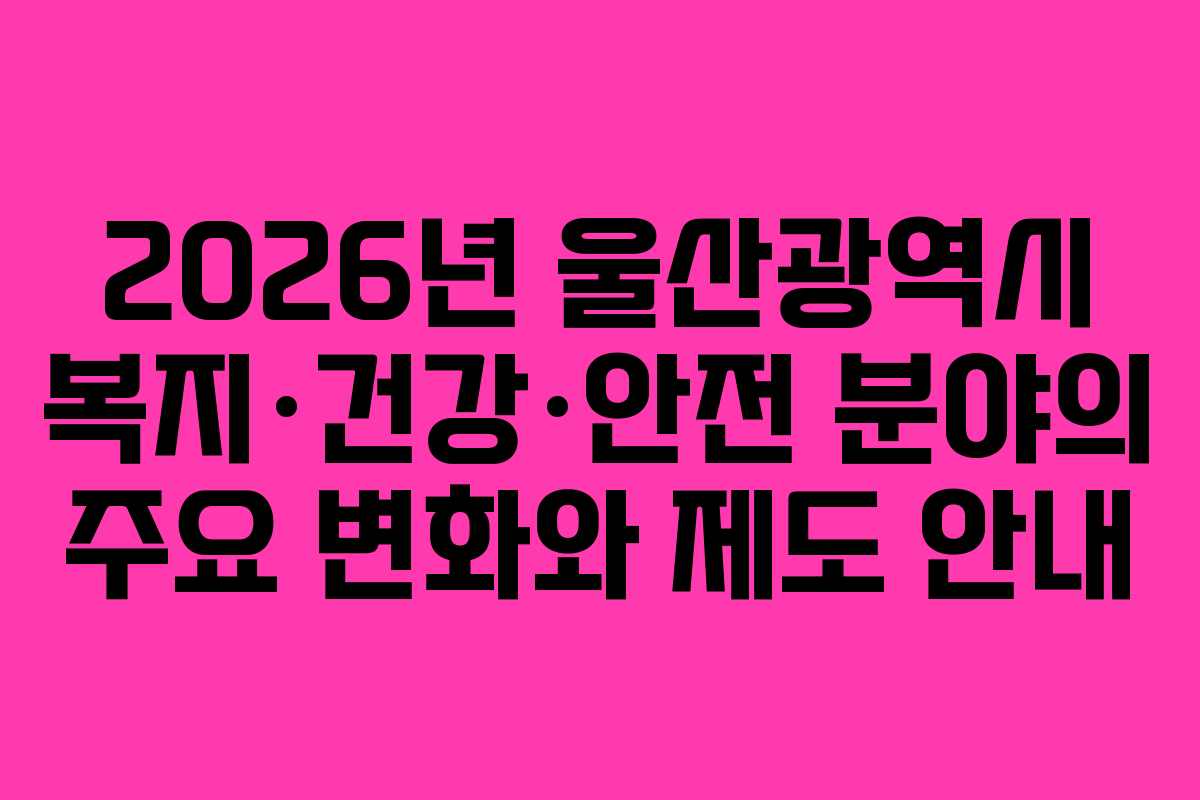2026년 울산광역시 복지·건강·안전 분야의 주요 변화와 제도 안내