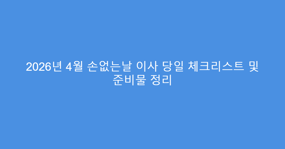 2026년 4월 손없는날 이사 당일 체크리스트 및 준비물 정리