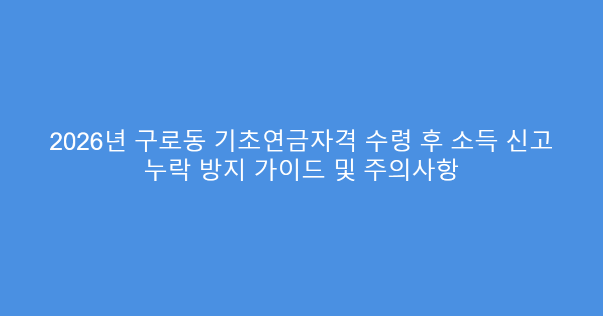 2026년 구로동 기초연금자격 수령 후 소득 신고 누락 방지 가이드 및 주의사항