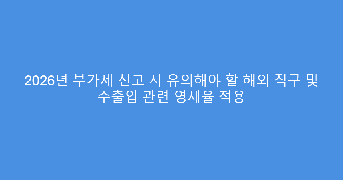 2026년 부가세 신고 시 유의해야 할 해외 직구 및 수출입 관련 영세율 적용