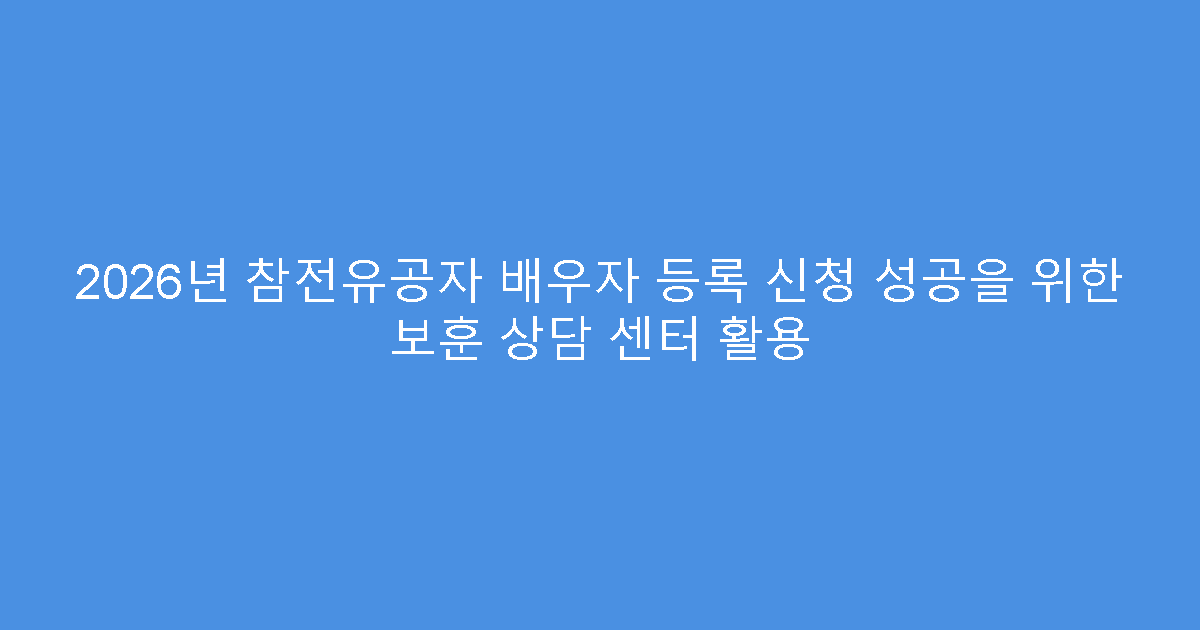 2026년 참전유공자 배우자 등록 신청 성공을 위한 보훈 상담 센터 활용