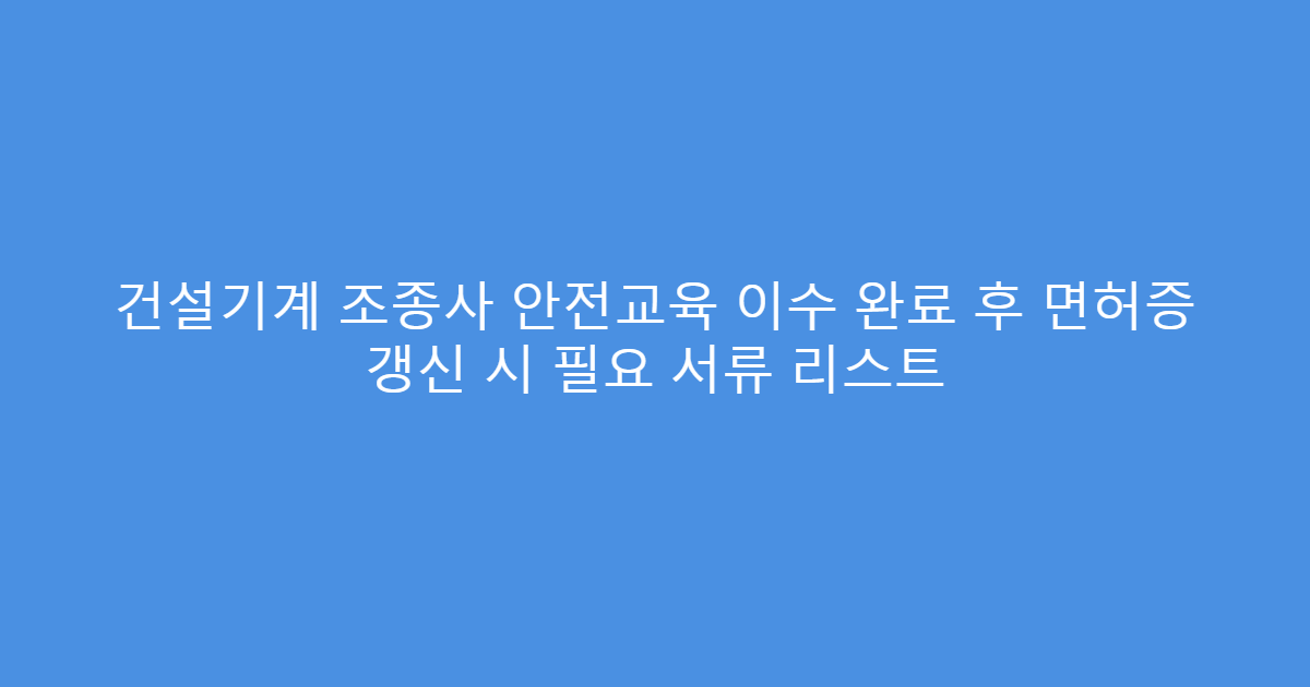 건설기계 조종사 안전교육 이수 완료 후 면허증 갱신 시 필요 서류 리스트