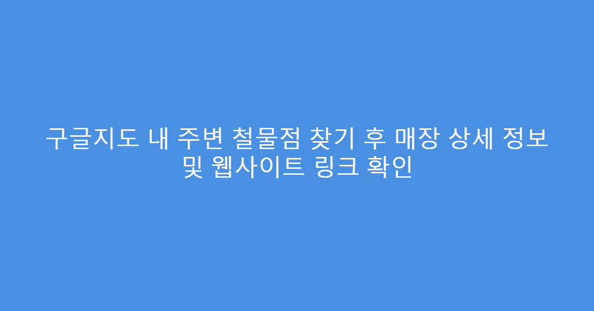 구글지도 내 주변 철물점 찾기 후 매장 상세 정보 및 웹사이트 링크 확인