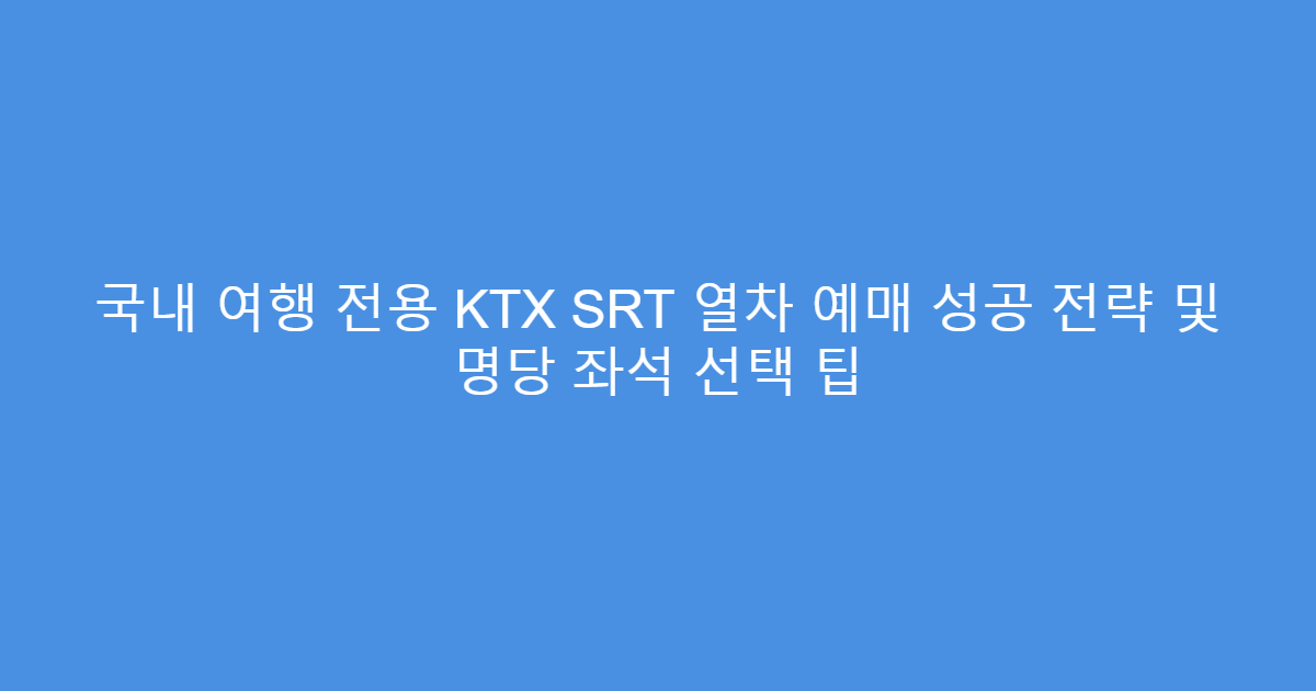 국내 여행 전용 KTX SRT 열차 예매 성공 전략 및 명당 좌석 선택 팁