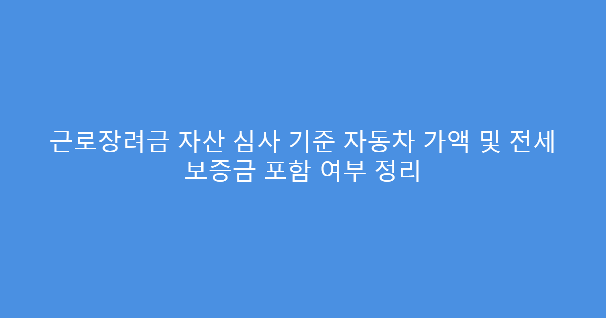 근로장려금 자산 심사 기준 자동차 가액 및 전세 보증금 포함 여부 정리
