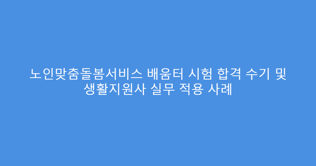 노인맞춤돌봄서비스 배움터 시험 합격 수기 및 생활지원사 실무 적용 사례