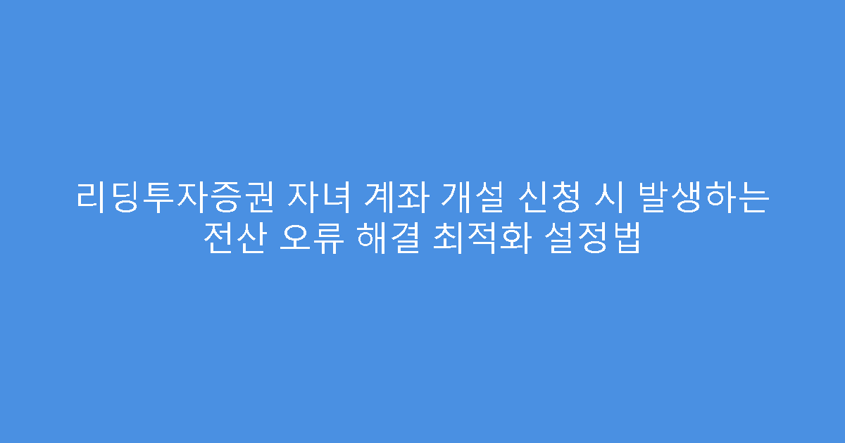 리딩투자증권 자녀 계좌 개설 신청 시 발생하는 전산 오류 해결 최적화 설정법