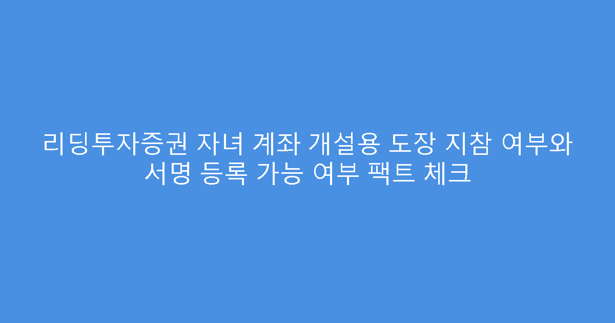 리딩투자증권 자녀 계좌 개설용 도장 지참 여부와 서명 등록 가능 여부 팩트 체크