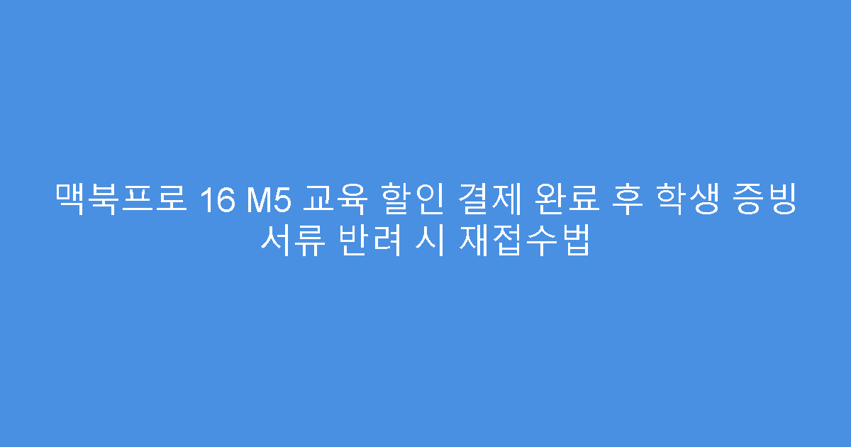 맥북프로 16 M5 교육 할인 결제 완료 후 학생 증빙 서류 반려 시 재접수법