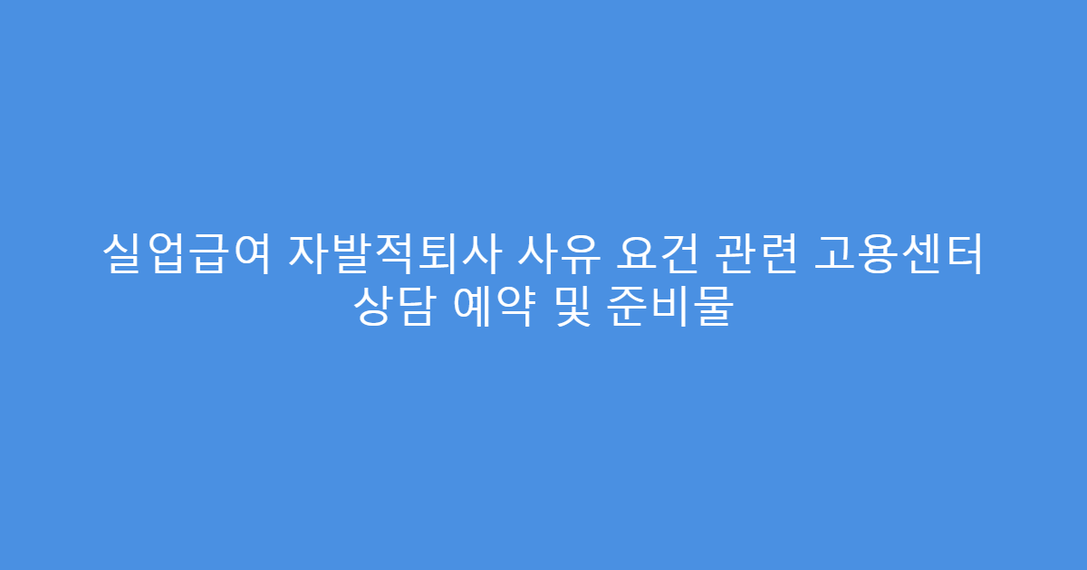 실업급여 자발적퇴사 사유 요건 관련 고용센터 상담 예약 및 준비물