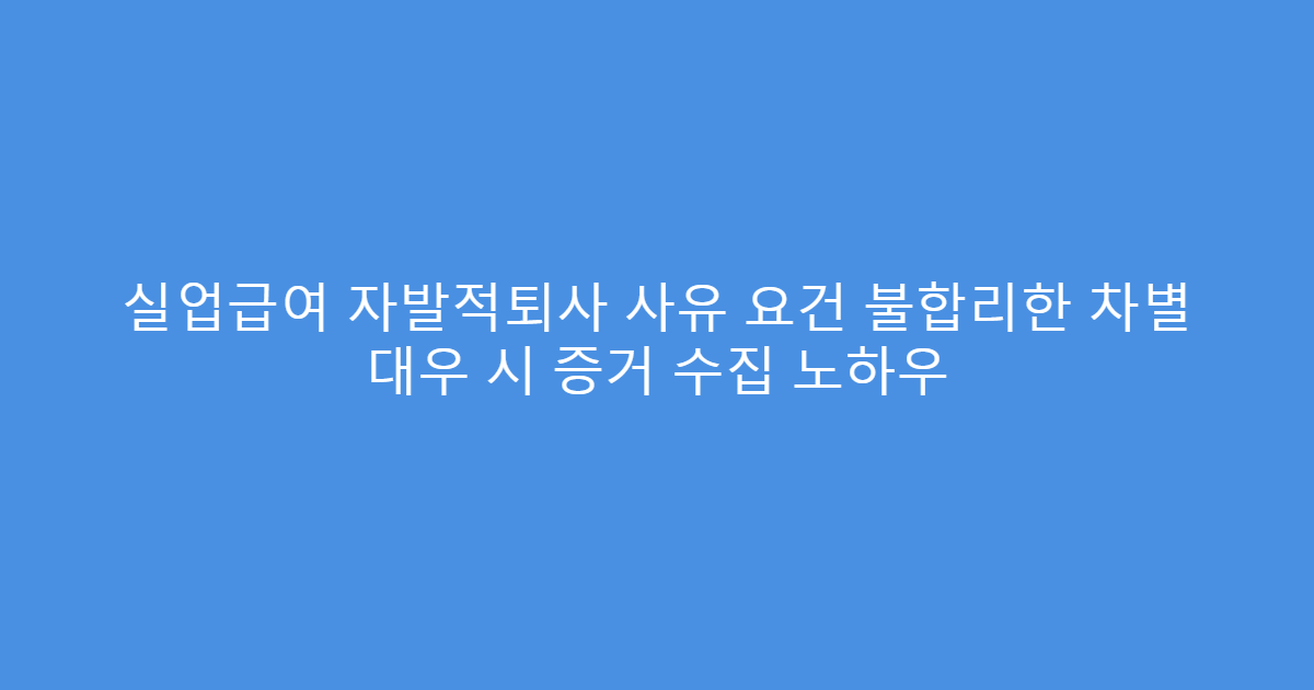 실업급여 자발적퇴사 사유 요건 불합리한 차별 대우 시 증거 수집 노하우
