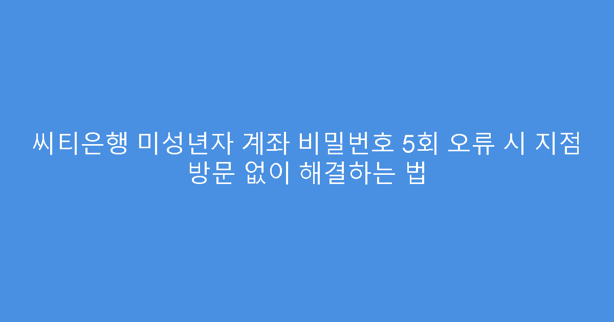 씨티은행 미성년자 계좌 비밀번호 5회 오류 시 지점 방문 없이 해결하는 법
