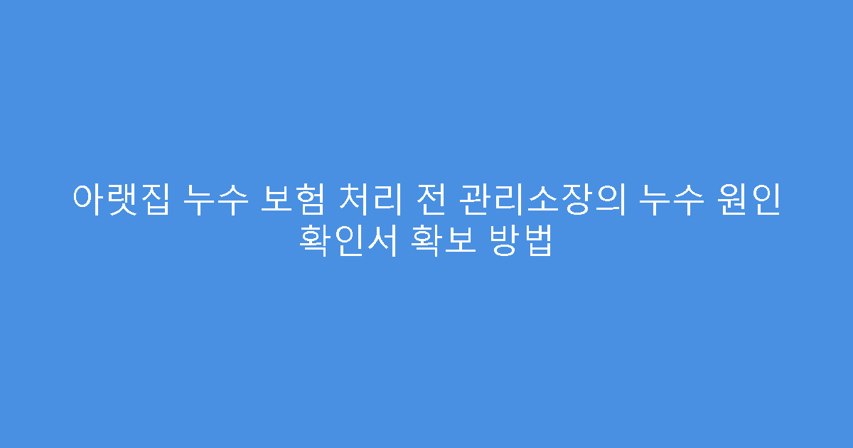 아랫집 누수 보험 처리 전 관리소장의 누수 원인 확인서 확보 방법