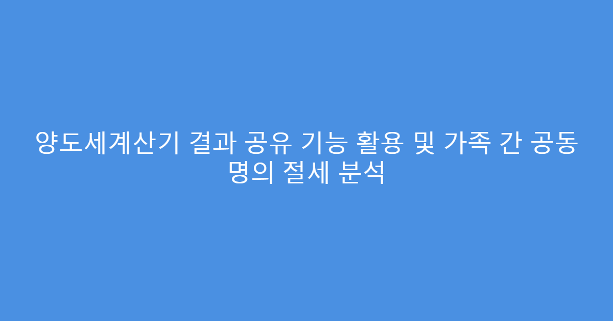 양도세계산기 결과 공유 기능 활용 및 가족 간 공동 명의 절세 분석
