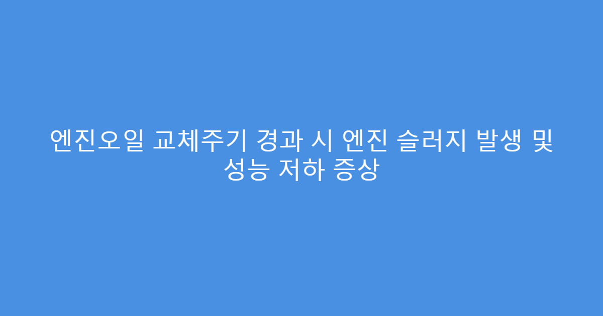 엔진오일 교체주기 경과 시 엔진 슬러지 발생 및 성능 저하 증상
