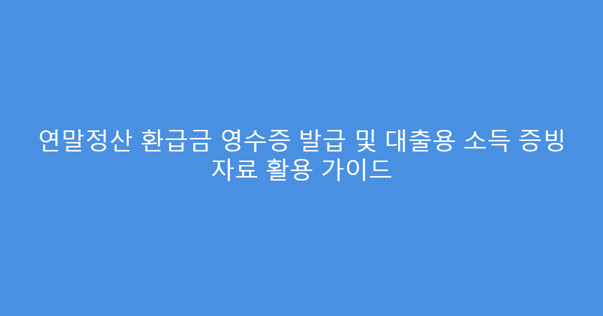 연말정산 환급금 영수증 발급 및 대출용 소득 증빙 자료 활용 가이드