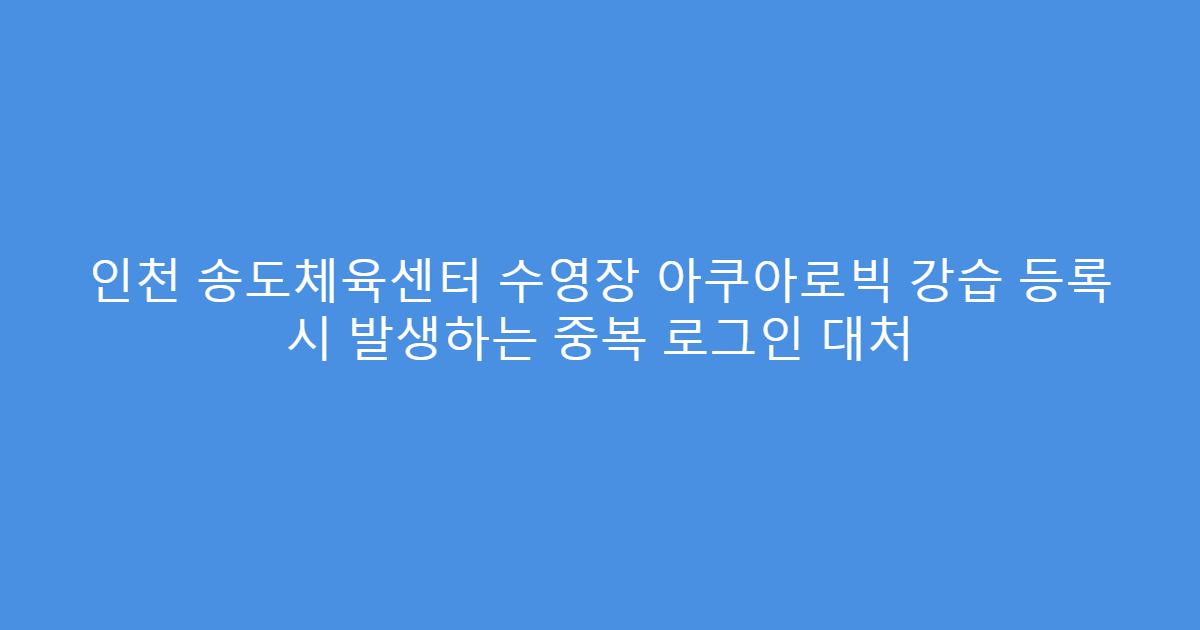 인천 송도체육센터 수영장 아쿠아로빅 강습 등록 시 발생하는 중복 로그인 대처