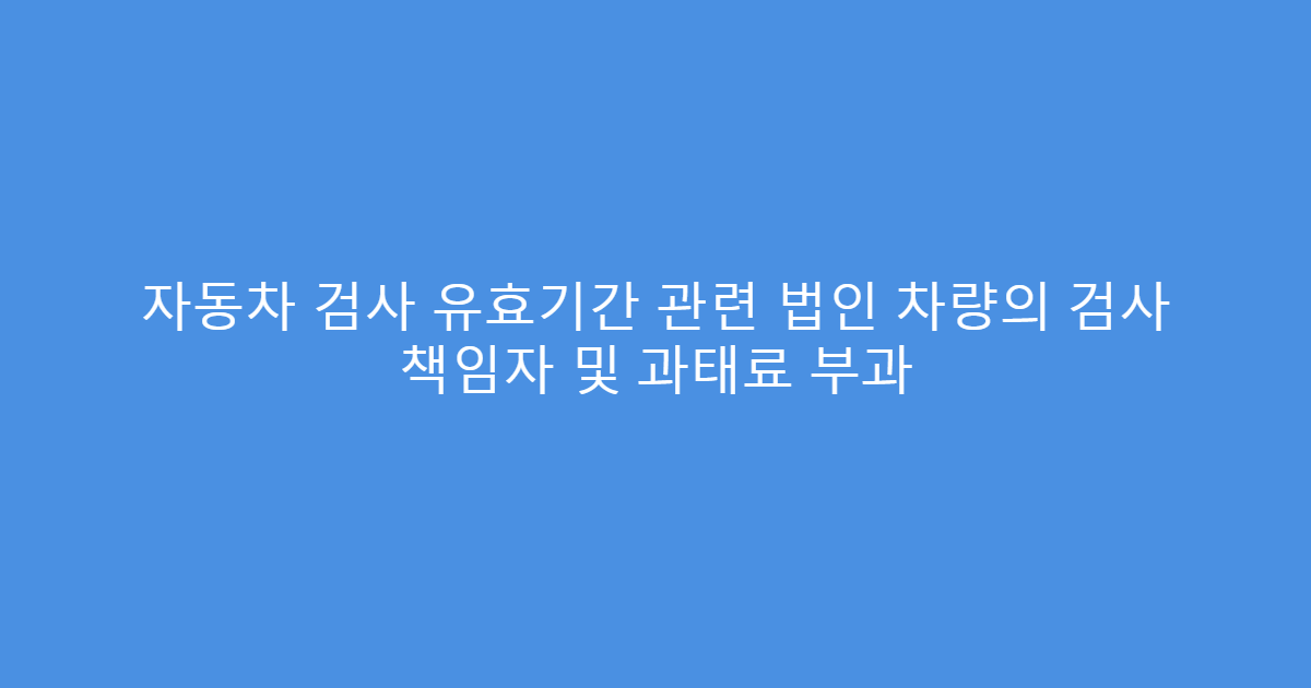 자동차 검사 유효기간 관련 법인 차량의 검사 책임자 및 과태료 부과