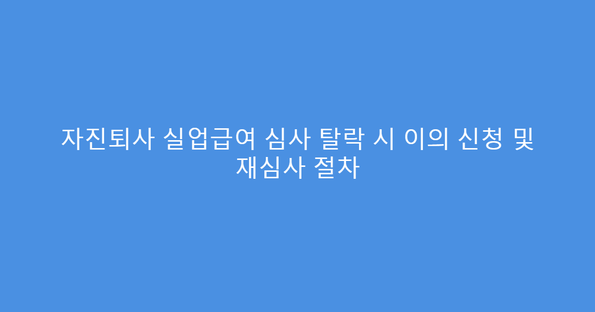 자진퇴사 실업급여 심사 탈락 시 이의 신청 및 재심사 절차
