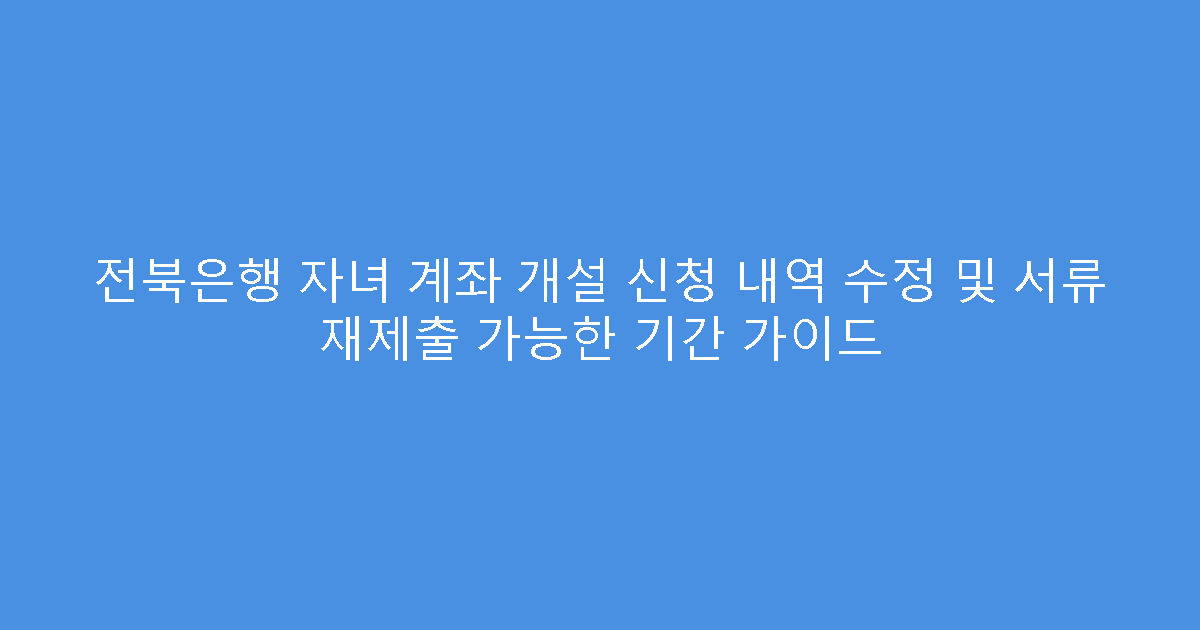 전북은행 자녀 계좌 개설 신청 내역 수정 및 서류 재제출 가능한 기간 가이드