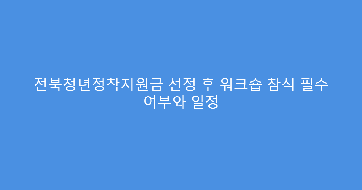 전북청년정착지원금 선정 후 워크숍 참석 필수 여부와 일정