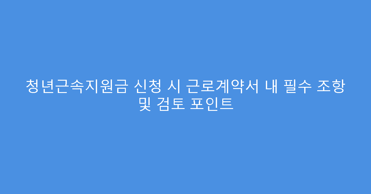 청년근속지원금 신청 시 근로계약서 내 필수 조항 및 검토 포인트