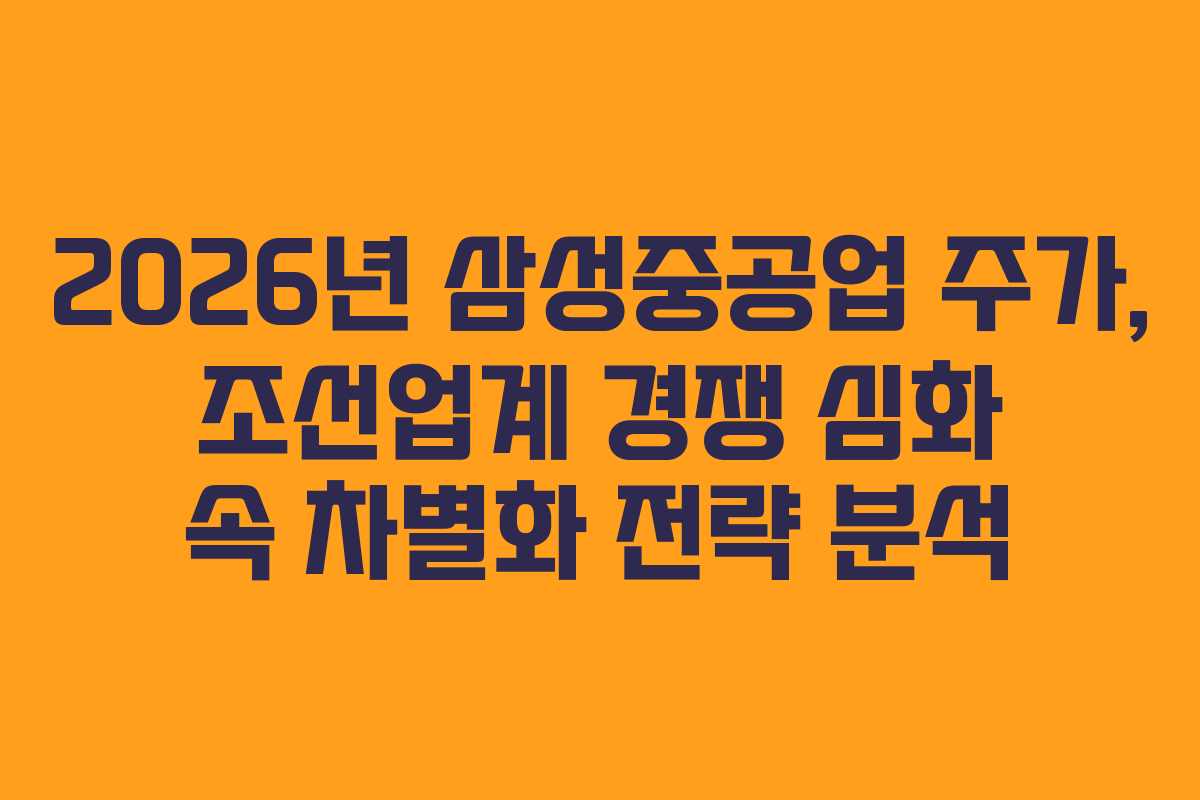 2026년 삼성중공업 주가, 조선업계 경쟁 심화 속 차별화 전략 분석