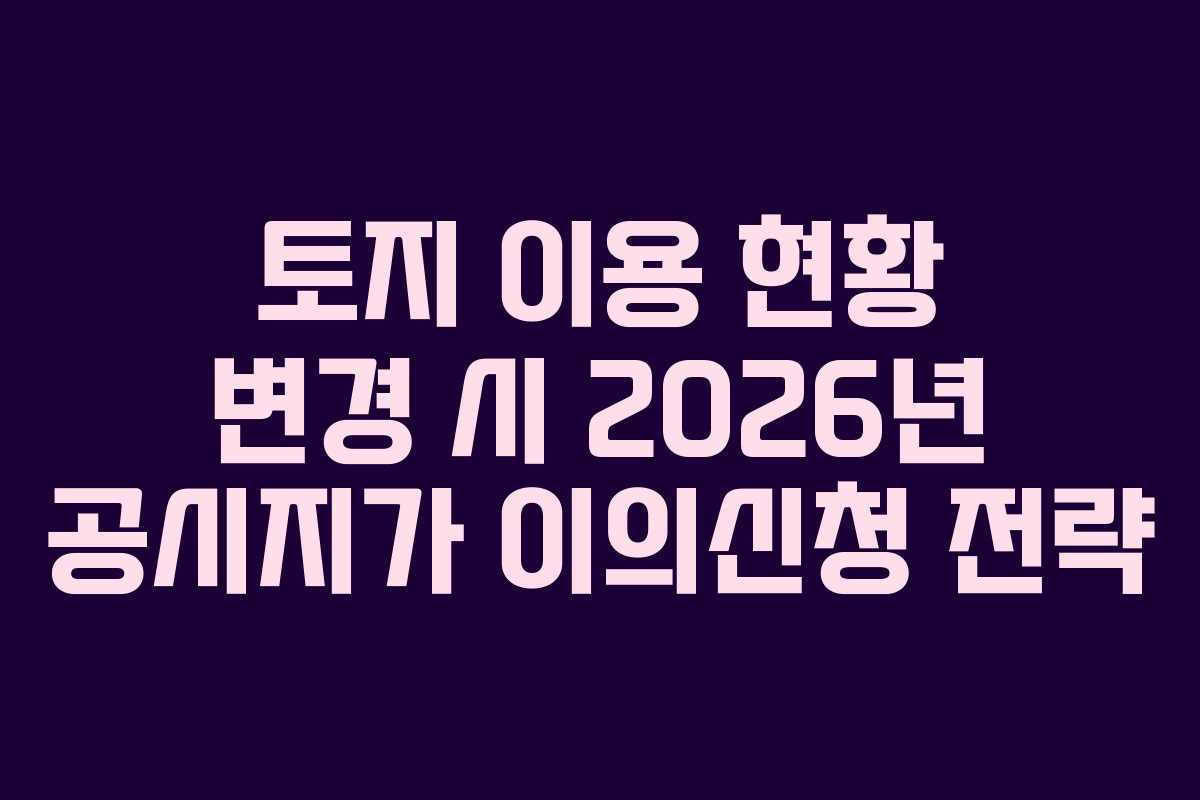 토지 이용 현황 변경 시 2026년 공시지가 이의신청 전략