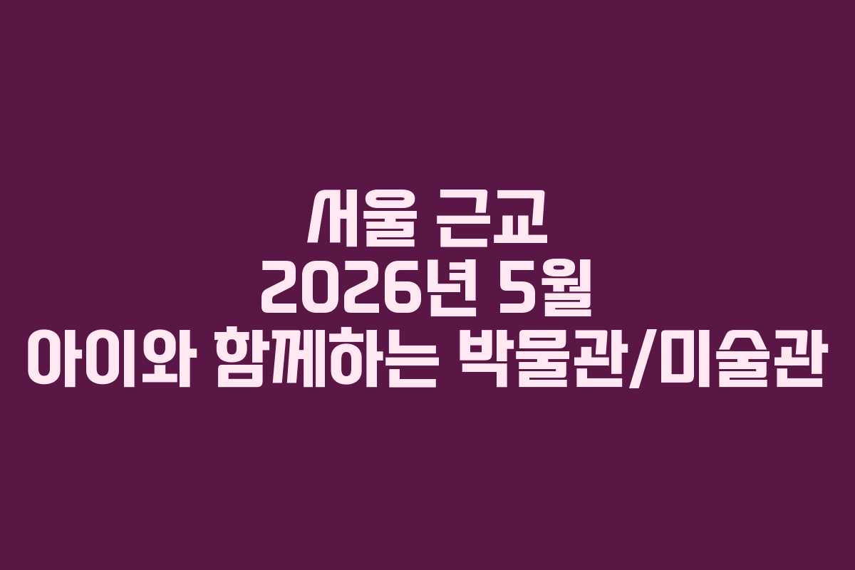 서울 근교 2026년 5월 아이와 함께하는 박물관/미술관
